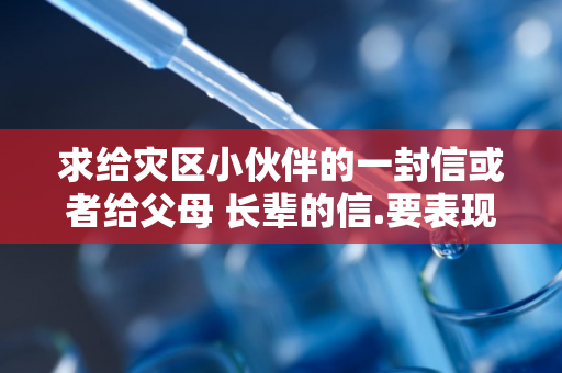 求给灾区小伙伴的一封信或者给父母 长辈的信.要表现出灾区人民临危不惧,先人后己,互助友爱.