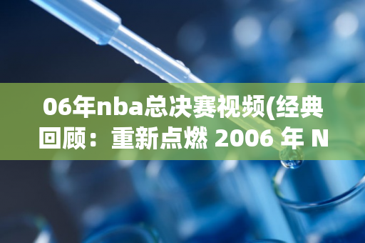 06年nba总决赛视频(经典回顾：重新点燃 2006 年 NBA 总决赛的激情)